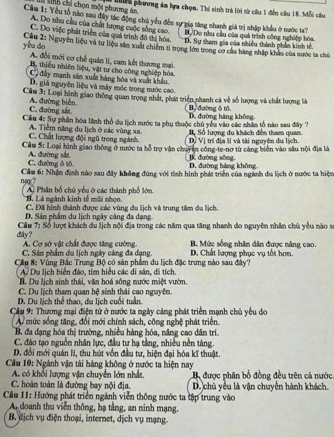sinh chỉ chọn một phương án.
v iiều phương án lựa chọn. Thí sinh trả lời từ câu 1 đến câu 18. Mỗi câu
Câu 1: Yếu tố nào sau đây tác động chủ yếu đến sự gia tăng nhanh giá trị nhập khẩu ở nước ta?
A. Do nhu cầu của chất lượng cuộc sống cao. Bộ Do nhu cầu của quá trình công nghiệp hóa.
C. Do việc phát triển của quá trình đô thị hóa. D. Sự tham gia của nhiều thành phần kinh tế.
yếu do
Câu 2: Nguyên liệu và tư liệu sản xuất chiếm tỉ trọng lớn trong cơ cấu hàng nhập khẩu của nước ta chủ
A. đổi mới cơ chế quản lí, cam kết thương mại.
B. thiếu nhiên liệu, vật tư cho công nghiệp hóa.
C đầy mạnh sản xuất hàng hóa và xuất khẩu.
D. giá nguyên liệu và máy móc trong nước cao.
Câu 3: Loại hình giao thông quan trọng nhất, phát triển nhanh cả về số lượng và chất lượng là
A. đường biển.
C. đường sắt.
B, đường ô tô.
D. đường hàng không.
Câu 4: Sự phân hóa lãnh thổ du lịch nước ta phụ thuộc chủ yếu vào các nhân tố nào sau đây ?
A. Tiềm năng du lịch ở các vùng xa. B Số lượng du khách đến tham quan.
C. Chất lượng đội ngũ trong ngành. D Vị trí địa lí và tài nguyên du lịch.
Câu 5: Loại hình giao thông ở nước ta hỗ trợ vận chuyện công-te-nơ từ cảng biển vào sâu nội địa là
A. đường sắt. B. đường sông.
C. đường ô tô. D. đường hàng không.
Câu 6: Nhận định nào sau đây không đúng với tình hình phát triển của ngành du lịch ở nước ta hiện
nay?
A Phân bố chủ yếu ở các thành phố lớn.
B. Là ngành kinh tế mũi nhọn.
C. Đã hình thành được các vùng du lịch và trung tâm du lịch.
D. Sản phầm du lịch ngày càng đa dạng.
Câu 7: Số lượt khách du lịch nội địa trong các năm qua tăng nhanh do nguyên nhân chủ yếu nào sa
đây?
A. Cơ sở vật chất được tăng cường. B. Mức sống nhân dân được nâng cao.
C. Sản phẩm du lịch ngày càng đa dạng. D. Chất lượng phục vụ tốt hơn.
Câu 8: Vùng Bắc Trung Bộ có sản phầm du lịch đặc trưng nào sau đây?
A. Du lịch biển đảo, tìm hiều các di sản, di tích.
B. Du lịch sinh thái, văn hoá sông nước miệt vườn.
C. Du lịch tham quan hệ sinh thái cao nguyên.
D. Du lịch thể thao, du lịch cuối tuần.
Câu 9: Thương mại điện tử ở nước ta ngày càng phát triển mạnh chủ yếu do
A mức sống tăng, đổi mới chính sách, công nghệ phát triển.
B. đa dạng hóa thị trường, nhiều hàng hóa, nâng cao dân trí.
C. đào tạo nguồn nhân lực, đầu tự hạ tầng, nhiều nền tảng.
D. đổi mới quản lí, thu hút vốn đầu tư, hiện đại hóa kĩ thuật.
Câu 10: Ngành vận tải hàng không ở nước ta hiện nay
A. có khổi lượng vận chuyển lớn nhất. Bộ được phân bố đồng đều trên cả nước.
C. hoàn toàn là đường bay nội địa. D. chủ yếu là vận chuyền hành khách.
Câu 11: Hướng phát triển ngành viễn thông nước ta tập trung vào
A doanh thu viễn thông, hạ tầng, an ninh mạng.
B. dịch vụ điện thoại, internet, dịch vụ mạng.