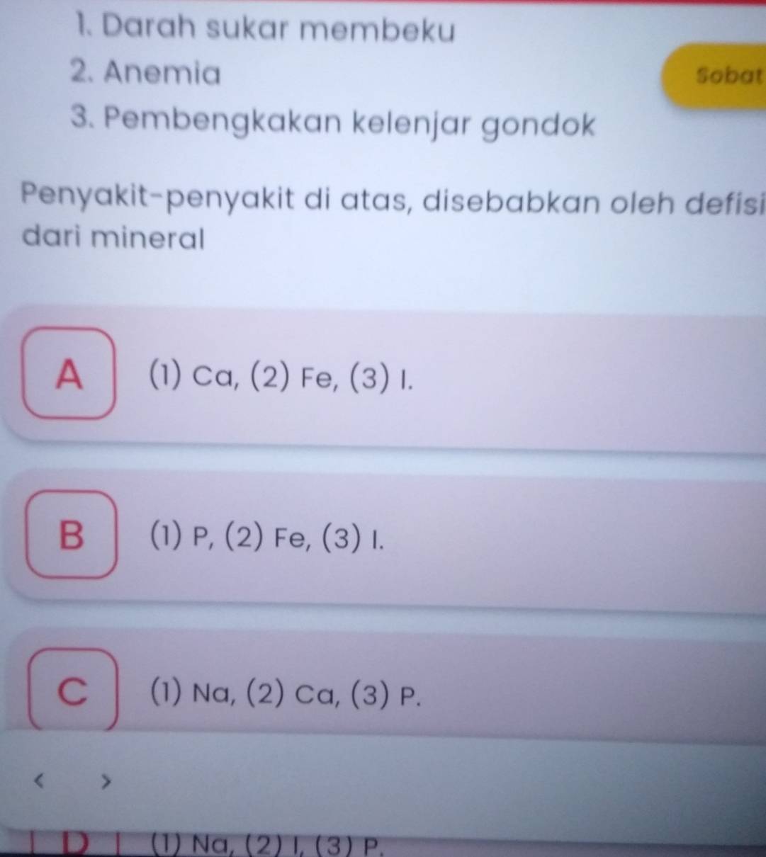 Darah sukar membeku
2. Anemia Sobat
3. Pembengkakan kelenjar gondok
Penyakit-penyakit di atas, disebabkan oleh defisi
dari mineral
A (1) Ca, (2) Fe, (3) I.
B — (1) P, (2) Fe, (3) I.
C (1) Na, (2) Ca, (3) P.
>
D (1) Na, (2) l, (3) P.