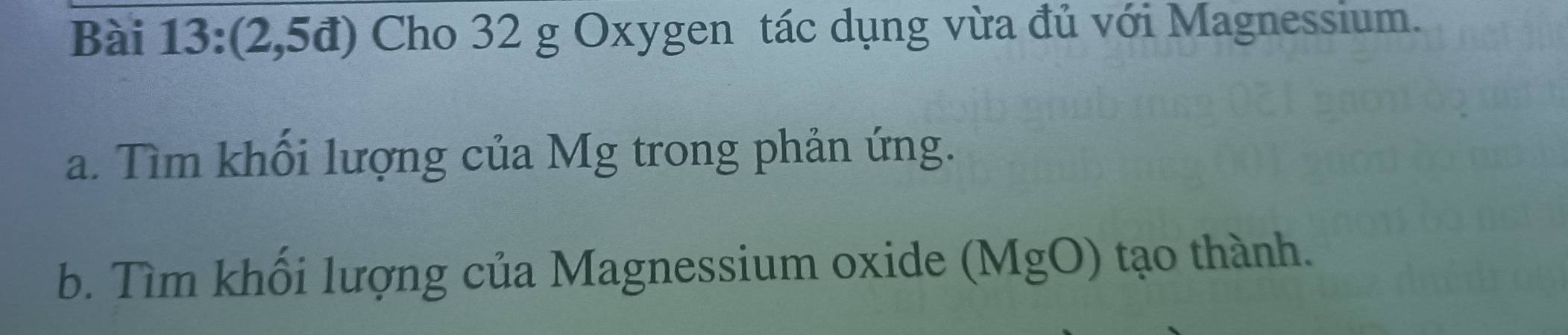 a (2,5d ) Cho 32 g Oxygen tác dụng vừa đủ với Magnessium. 
a. Tìm khối lượng của Mg trong phản ứng. 
b. Tìm khối lượng của Magnessium oxide (MgO) tạo thành.