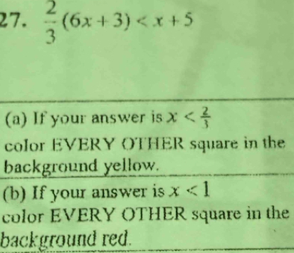  2/3 (6x+3)
(a) If your answer is x
color EVERY OTHER square in the 
background yellow. 
(b) If your answer is x<1</tex> 
color EVERY OTHER square in the 
background red.