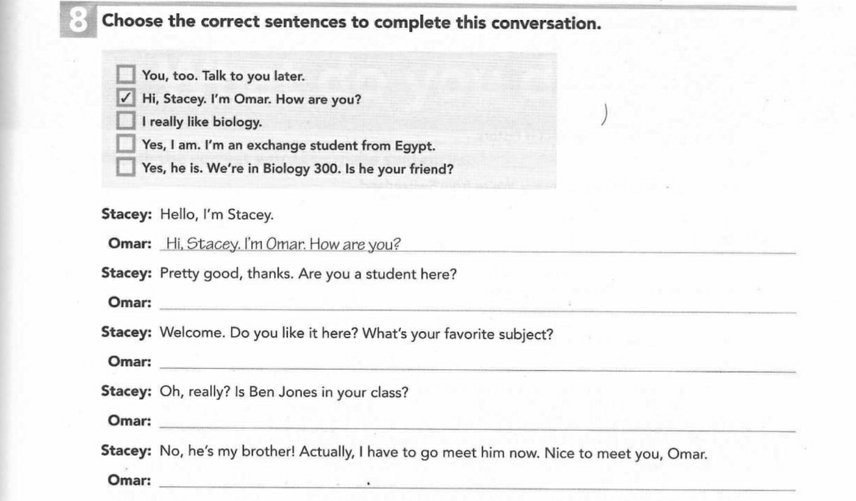 Choose the correct sentences to complete this conversation. 
You, too. Talk to you later. 
Hi, Stacey. I'm Omar. How are you? 
I really like biology. 
Yes, I am. I'm an exchange student from Egypt. 
Yes, he is. We're in Biology 300. Is he your friend? 
Stacey: Hello, I'm Stacey. 
Omar: _Hi, Stacey. I'm Omar. How are you?_ 
Stacey: Pretty good, thanks. Are you a student here? 
Omar:_ 
Stacey: Welcome. Do you like it here? What's your favorite subject? 
Omar: 
_ 
Stacey: Oh, really? Is Ben Jones in your class? 
Omar: 
_ 
Stacey: No, he's my brother! Actually, I have to go meet him now. Nice to meet you, Omar. 
Omar:_