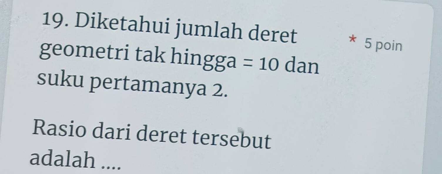 Diketahui jumlah deret 
* 5 poin 
geometri tak l sin gga=10 dan 
suku pertamanya 2. 
Rasio dari deret tersebut 
adalah ....