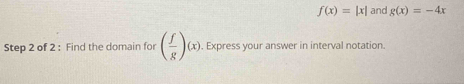 f(x)=|x| and g(x)=-4x
Step 2 of 2 : Find the domain for ( f/g )(x). Express your answer in interval notation.