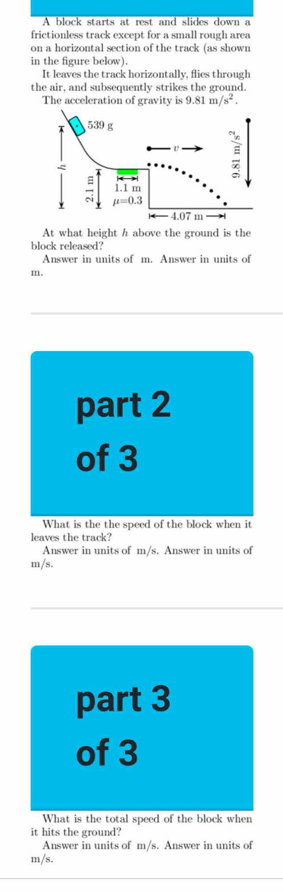 A block starts at rest and slides down a
frictionless track except for a small rough area
on a horizontal section of the track (as shown
in the figure below).
It leaves the track horizontally, flies through
the air, and subsequently strikes the ground.
The acceleration of gravity is 9.81m/s^2.
At what height h above the ground is the
block released?
Answer in units of m. Answer in units of
m.
part 2
of 3
What is the the speed of the block when it
leaves the track?
Answer in units of m/s. Answer in units of
m/s.
part 3
of 3
What is the total speed of the block when
it hits the ground?
Answer in units of m/s. Answer in units of
m/s.