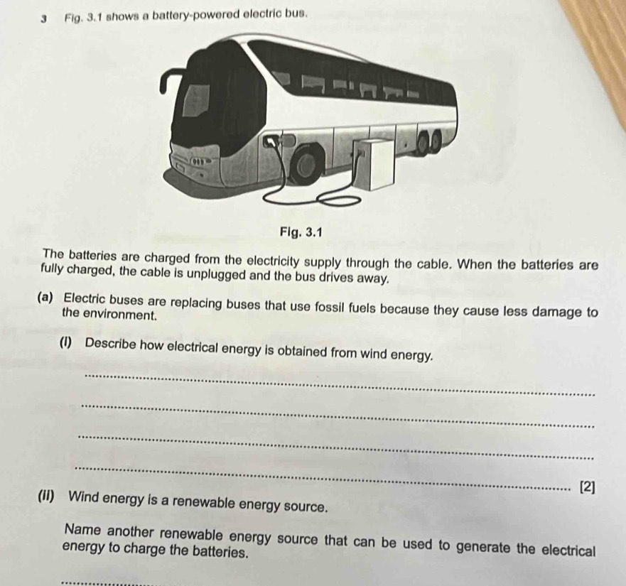 Fig. 3.1 shows a battery-powered electric bus. 
The batteries are charged from the electricity supply through the cable. When the batteries are 
fully charged, the cable is unplugged and the bus drives away. 
(a) Electric buses are replacing buses that use fossil fuels because they cause less damage to 
the environment. 
(I) Describe how electrical energy is obtained from wind energy. 
_ 
_ 
_ 
_ 
[2] 
(iI) Wind energy is a renewable energy source. 
Name another renewable energy source that can be used to generate the electrical 
energy to charge the batteries.