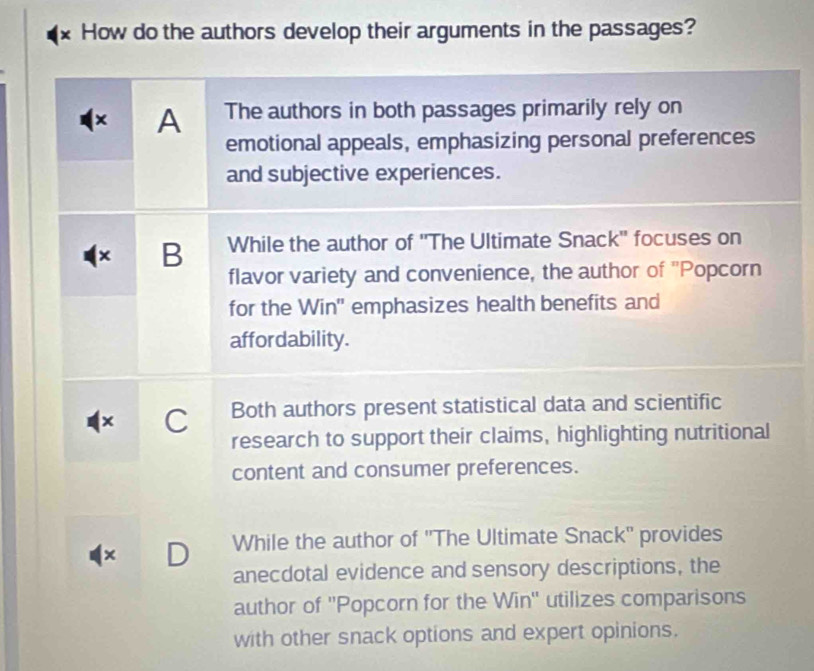 × How do the authors develop their arguments in the passages?
× A The authors in both passages primarily rely on
emotional appeals, emphasizing personal preferences
and subjective experiences.
× B While the author of ''The Ultimate Snack'' focuses on
flavor variety and convenience, the author of 'Popcorn
for the Win'' emphasizes health benefits and
affordability.
x C Both authors present statistical data and scientific
research to support their claims, highlighting nutritional
content and consumer preferences.
× D While the author of ''The Ultimate Snack'' provides
anecdotal evidence and sensory descriptions, the
author of ''Popcorn for the Win'' utilizes comparisons
with other snack options and expert opinions.