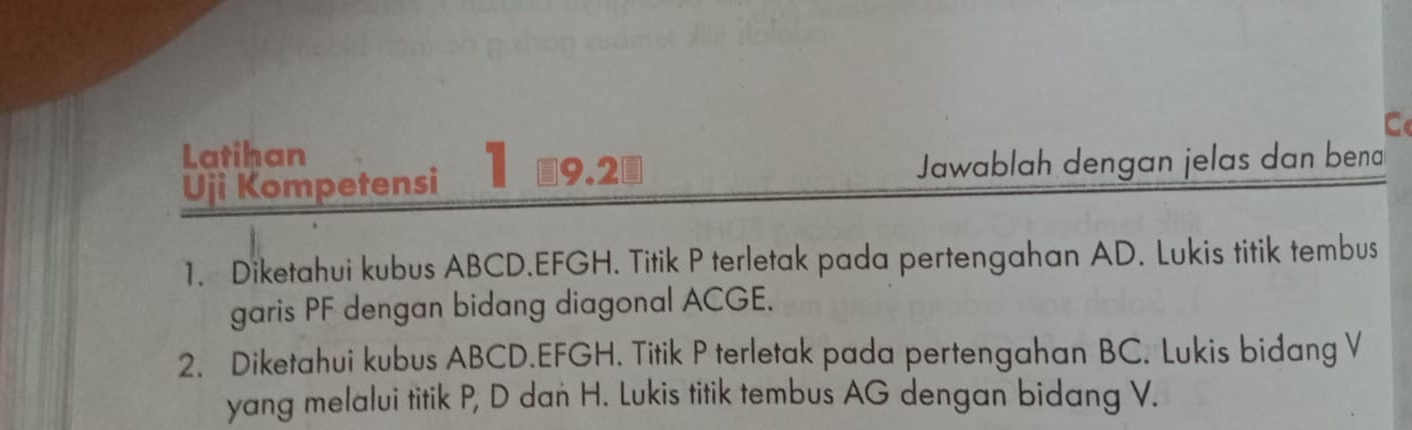 Latihan 
Uji Kompetensi 1 ￥9.2 Jawablah dengan jelas dan bena 
1. Diketahui kubus ABCD. EFGH. Titik P terletak pada pertengahan AD. Lukis titik tembus 
garis PF dengan bidang diagonal ACGE. 
2. Diketahui kubus ABCD. EFGH. Titik P terletak pada pertengahan BC. Lukis bidang V
yang melalui titik P, D dan H. Lukis titik tembus AG dengan bidang V.