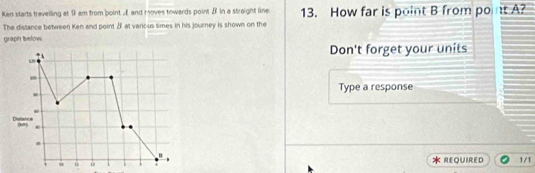 Ken starts travelling at 9 am from point A and moves towards point B in a straight line. 13. How far is point B from point A? 
The distance between Ken and point β at various times in his journey is shown on the 
graph below. 
↑A 
Don't forget your units
130
100
Type a response
m
∞
Distance 
(km)
B
, u ù REQUIRED 1/1