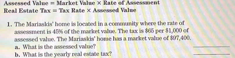 Assessed Value = Market Value × Rate of Assessment 
Real Estate Tax=Tax Rate × Assessed Value 
1. The Mariaskis’ home is located in a community where the rate of 
assessment is 45% of the market value. The tax is $65 per $1,000 of 
assessed value. The Mariaskis’ home has a market value of $97,400. 
a. What is the assessed value? 
_ 
b. What is the yearly real estate tax? 
_