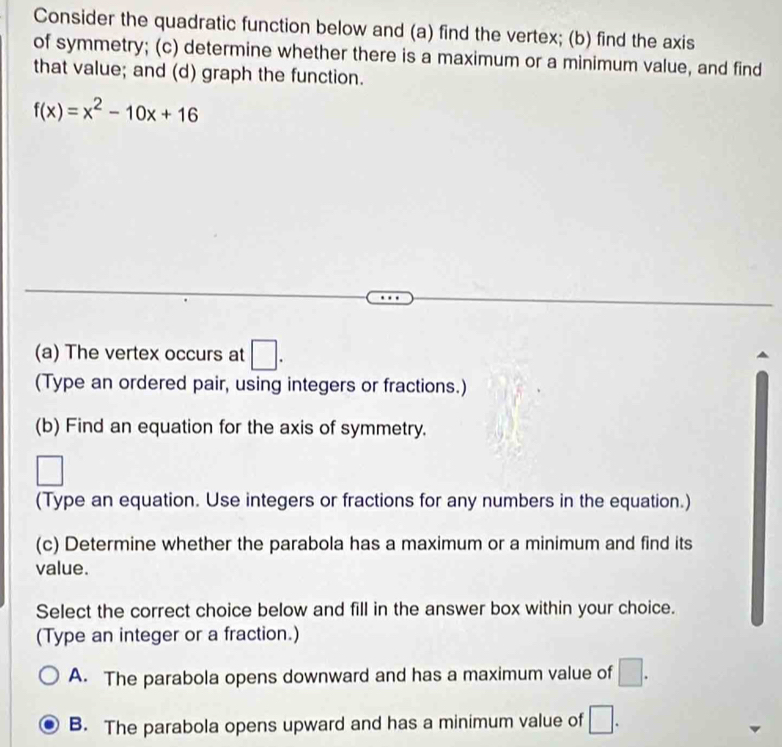 Consider the quadratic function below and (a) find the vertex; (b) find the axis
of symmetry; (c) determine whether there is a maximum or a minimum value, and find
that value; and (d) graph the function.
f(x)=x^2-10x+16
(a) The vertex occurs at □. 
(Type an ordered pair, using integers or fractions.)
(b) Find an equation for the axis of symmetry.
(Type an equation. Use integers or fractions for any numbers in the equation.)
(c) Determine whether the parabola has a maximum or a minimum and find its
value.
Select the correct choice below and fill in the answer box within your choice.
(Type an integer or a fraction.)
A. The parabola opens downward and has a maximum value of □.
B. The parabola opens upward and has a minimum value of □.