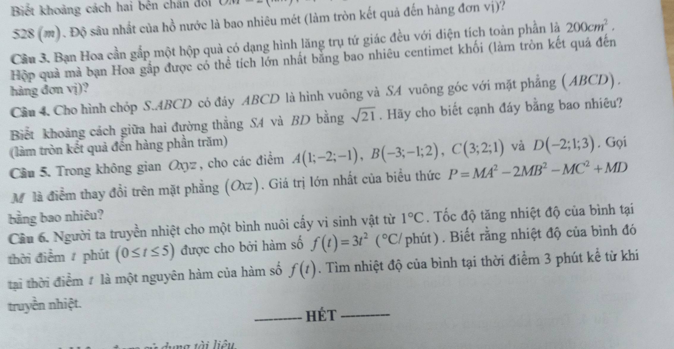 Biết khoảng cách hai bên chân đổi
528 (m). Độ sâu nhất của hồ nước là bao nhiêu mét (làm tròn kết quả đến hàng đơn vị)?
Cầu 3. Bạn Hoa cần gắp một hộp quả có dạng hình lăng trụ tứ giác đều với diện tích toàn phần là 200cm^2.
Hộp quả mà bạn Hoa gắp được có thể tích lớn nhất bằng bao nhiêu centimet khối (làm tròn kết quả đến
hàng đơn vị)?
Cầu 4. Cho hình chóp S.ABCD có đảy ABCD là hình vuông và SA vuông góc với mặt phẳng (ABCD) ,
Biết khoảng cách giữa hai đường thẳng SA và BD bằng sqrt(21). Hãy cho biết cạnh đáy bằng bao nhiêu?
(làm tròn kết quả đến hàng phần trăm) và D(-2;1;3). Gọi
Câu 5. Trong không gian Oxyz , cho các điểm A(1;-2;-1),B(-3;-1;2),C(3;2;1)
Môlà điểm thay đổi trên mặt phẳng (Oxz). Giá trị lớn nhất của biểu thức P=MA^2-2MB^2-MC^2+MD
bằng bao nhiêu? 1°C. Tốc độ tăng nhiệt độ của bình tại
Cầâu 6. Người ta truyền nhiệt cho một bình nuôi cấy vi sinh vật từ
thời điểm phút (0≤ t≤ 5) được cho bởi hàm số f(t)=3t^2(^circ C/ phút) . Biết rằng nhiệt độ của bình đó
tại thời điểm # là một nguyên hàm của hàm số f(t). Tìm nhiệt độ của bình tại thời điểm 3 phút kể từ khi
truyền nhiệt.
_HÉT_
a tài liêu