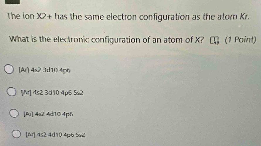 The ion X2 + has the same electron configuration as the atom Kr.
What is the electronic configuration of an atom of X? (1 Point)
[Ar] 4s2 3d10 4p6
[Ar] 4s2 3d10 4p6 5s2
[Ar] 4s2 4d10 4p6
[Ar] 4s2 4d10 4p6 5s2