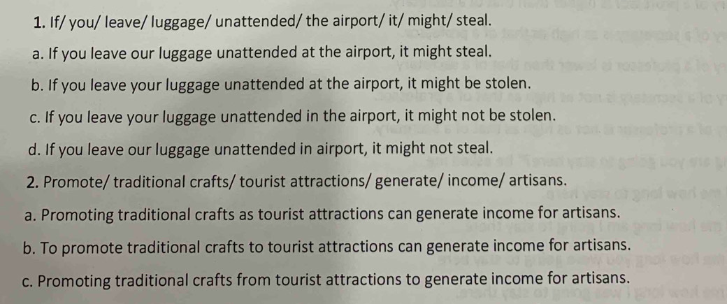 If/ you/ leave/ luggage/ unattended/ the airport/ it/ might/ steal.
a. If you leave our luggage unattended at the airport, it might steal.
b. If you leave your luggage unattended at the airport, it might be stolen.
c. If you leave your luggage unattended in the airport, it might not be stolen.
d. If you leave our luggage unattended in airport, it might not steal.
2. Promote/ traditional crafts/ tourist attractions/ generate/ income/ artisans.
a. Promoting traditional crafts as tourist attractions can generate income for artisans.
b. To promote traditional crafts to tourist attractions can generate income for artisans.
c. Promoting traditional crafts from tourist attractions to generate income for artisans.