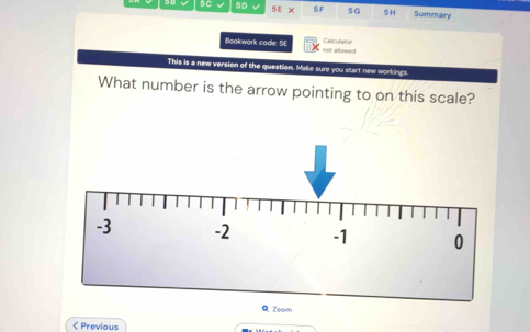 5D 5E X 5 F 5G 5H Summary 
Calculiator 
Bookwork code: SE not allowed 
This is a new version of the question. Make sure you start new workings 
What number is the arrow pointing to on this scale? 
< Previous