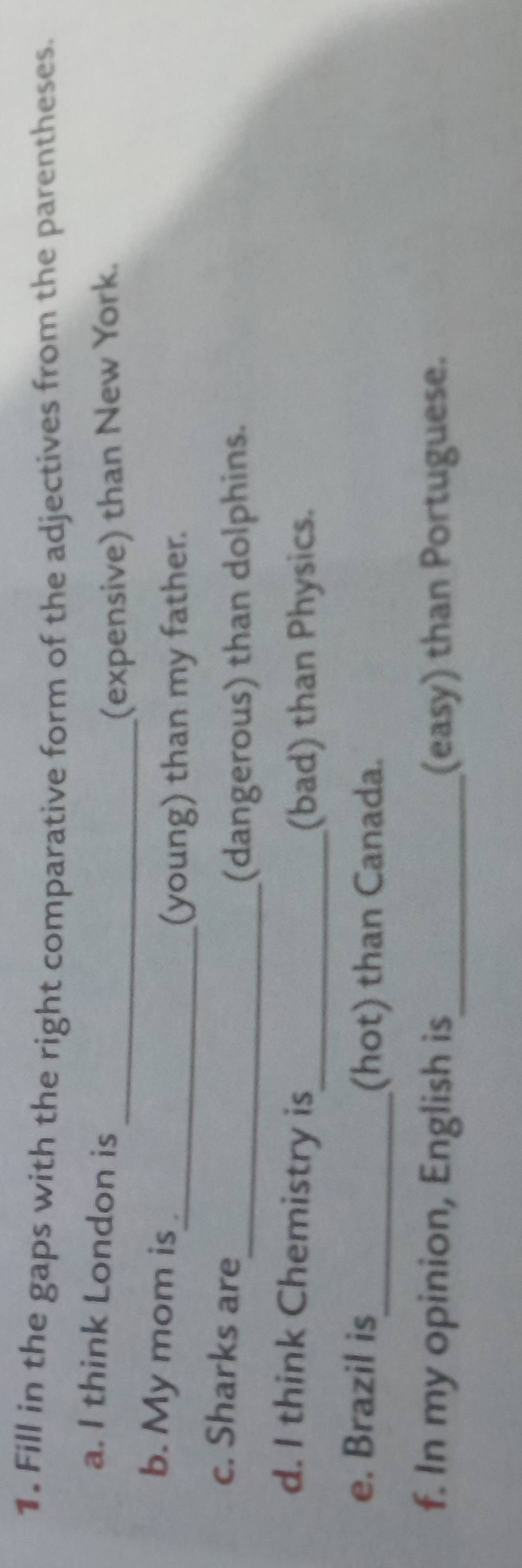 Fill in the gaps with the right comparative form of the adjectives from the parentheses. 
a. I think London is 
_(expensive) than New York. 
b. My mom is 
_(young) than my father. 
c. Sharks are 
_(dangerous) than dolphins. 
d. I think Chemistry is_ 
(bad) than Physics. 
e. Brazil is 
_(hot) than Canada. 
f. In my opinion, English is_ (easy) than Portuguese.