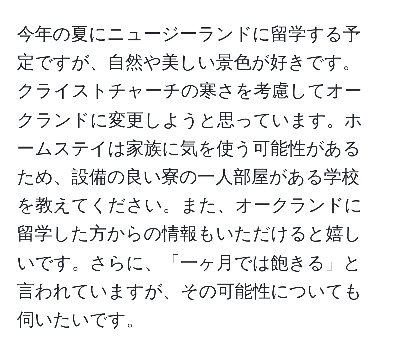 今年の夏にニュージーランドに留学する予定ですが、自然や美しい景色が好きです。クライストチャーチの寒さを考慮してオークランドに変更しようと思っています。ホームステイは家族に気を使う可能性があるため、設備の良い寮の一人部屋がある学校を教えてください。また、オークランドに留学した方からの情報もいただけると嬉しいです。さらに、「一ヶ月では飽きる」と言われていますが、その可能性についても伺いたいです。