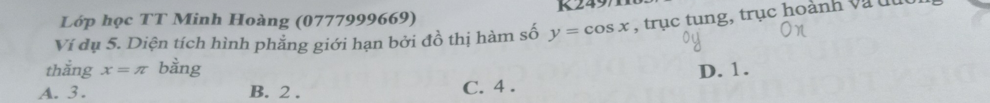 Lớp học TT Minh Hoàng (0777999669) K2497
Ví dụ 5. Diện tích hình phẳng giới hạn bởi đồ thị hàm số y=cos x , trục tung, trục hoành và đục
thắng x=π bằng D. 1.
A. 3. B. 2.
C. 4.