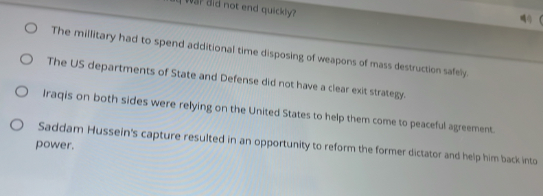 War did not end quickly?
The millitary had to spend additional time disposing of weapons of mass destruction safely.
The US departments of State and Defense did not have a clear exit strategy.
Iraqis on both sides were relying on the United States to help them come to peaceful agreement.
Saddam Hussein's capture resulted in an opportunity to reform the former dictator and help him back into
power.