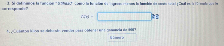 Si definimos la función “Utilidad” como la función de ingreso menos la función de costo total ¿Cuál es la fórmula que le 
corresponde?
U(x)=□ □
4. ¿Cuántos kilos se deberán vender para obtener una ganancia de 500? 
Número