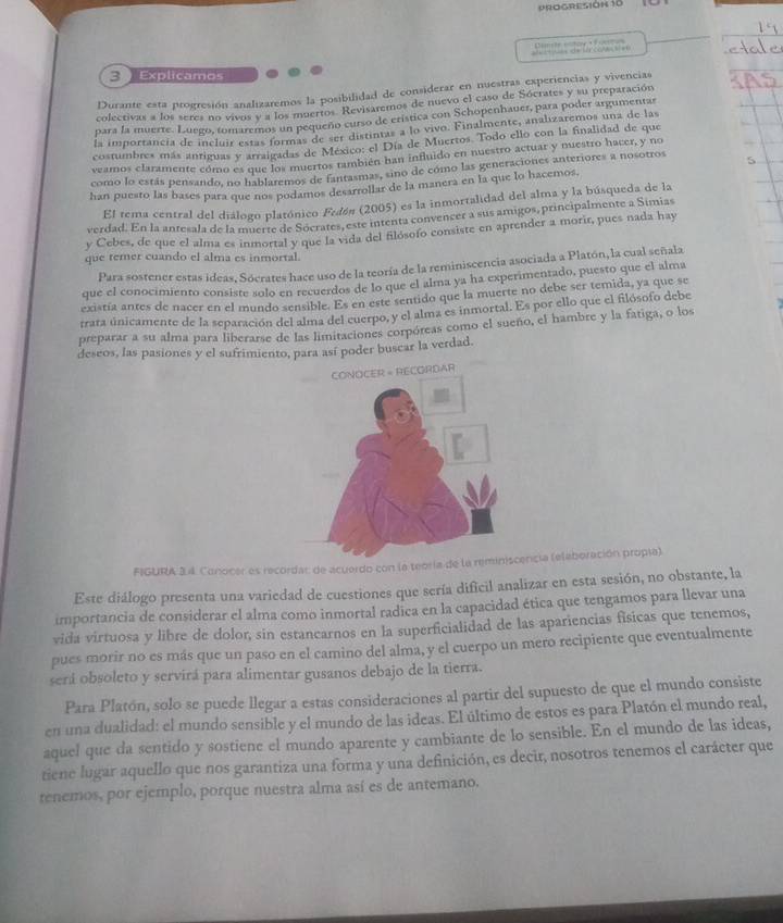 PROGRESIÓH 10
=  de t poạ   =   Dmite rntow  Éontos
3  Explicamos
Durante esta progresión analizaremos la posibilidad de considerar en nuestras experiencias y vivencias
colectivas a los seres no vivos y a los moertos. Revisaremos de nuevo el caso de Sócrates y su preparación
para la muerte. Luego, tomaremos un pequeño curso de eristica con Schopenhauer, para poder argumentar
la importancía de incluir estas formás de ser distintar a lo vivo. Finalmente, analizaremos unz de-las
costumbres más antiguas y arraigadas de México: el Día de Muertos. Todo ello con la finalidad de que
veamos claramente cómo es que los muertos también han influido en nuestro actuar y nuestro hacer, y no
como lo estás pensando, no hablaremos de fantasmas, sino de cómo las generaciones anteriores a nosotros
han puesto las bases para que nos podamos desarrollar de la manera en la que lo hacemos
El tema central del diálogo platónico Fedón (2005) es la inmortalidad del alma y la búsqueda de la
verdad. En la antesala de la muerte de Socrates, este intenta convencer a sus amigos, principalmente a Simias
y Cebes, de que el alma es inmortal y que la vida del filósofo consiste en aprender a morir, pues nada hay
que temer cuando el alma es inmortal.
Para sostener estas ideas, Sócrates hace uso de la teoría de la reminiscencia asociada a Platón, la cual señala
que el conocimiento consiste solo en recuerdos de lo que el alma ya ha experimentado, puesto que el alma
existía antes de nacer en el mundo sensible. Es en este sentido que la muerte no debe ser temida, ya que se
trata únicamente de la separación del alma del cuerpo, y el alma es inmortal. Es por ello que el filósofo debe
preparar a su alma para liberarse de las limitaciones corpóreas como el sueño, el hambre y la fatiga, o los
deseos, las pasiones y el sufrimiento, para así poder buscar la verdad.
FIGURA 34. Conocer es recordar de acuerdo con la teoría de la reminiscencia (elaboración propla).
Este diálogo presenta una variedad de cuestiones que sería dificil analizar en esta sesión, no obstante, la
importancia de considerar el alma como inmortal radica en la capacidad ética que tengamos para llevar una
vida virtuosa y libre de dolor, sin estancarnos en la superficialidad de las apariencias físicas que tenemos,
pues morir no es más que un paso en el camino del alma, y el cuerpo un mero recipiente que eventualmente
será obsoleto y servirá para alimentar gusanos debajo de la tierra.
Para Platón, solo se puede llegar a estas consideraciones al partir del supuesto de que el mundo consiste
en una dualidad: el mundo sensible y el mundo de las ideas. El último de estos es para Platón el mundo real,
aquel que da sentido y sostiene el mundo aparente y cambiante de lo sensible. En el mundo de las ideas,
tiene lugar aquello que nos garantiza una forma y una definición, es decir, nosotros tenemos el carácter que
tenemos, por ejemplo, porque nuestra alma así es de antemano.