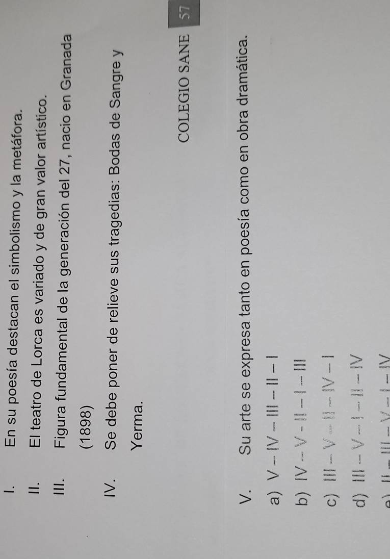 En su poesía destacan el simbolismo y la metáfora.
II. El teatro de Lorca es variado y de gran valor artístico.
III. Figura fundamental de la generación del 27, nacio en Granada
(1898)
IV. Se debe poner de relieve sus tragedias: Bodas de Sangre y
Yerma.
COLEGIO SANE 57
V. Su arte se expresa tanto en poesía como en obra dramática.
a) V-IV-III-II-I
b) IV-V-II-1-III
c) III-V-II-IV-I
d) III-V-1-11-IV
[1_ ||1-_ /_ |-|