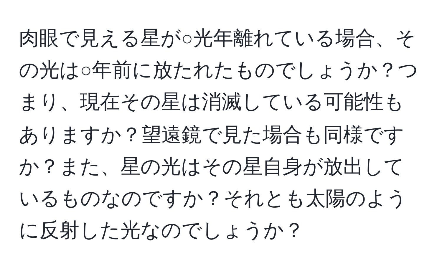 肉眼で見える星が○光年離れている場合、その光は○年前に放たれたものでしょうか？つまり、現在その星は消滅している可能性もありますか？望遠鏡で見た場合も同様ですか？また、星の光はその星自身が放出しているものなのですか？それとも太陽のように反射した光なのでしょうか？