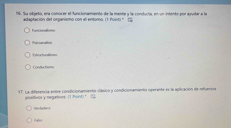 Su objeto, era conocer el funcionamiento de la mente y la conducta, en un intento por ayudar a la
adaptación del organismo con el entorno. (1 Point) * ₹
Funcionalismo
Psicoanalisis
Estructuralismo
Conductismo
17. La diferencia entre condicionamiento clásico y condicionamiento operante es la aplicación de refuerzos
positivos y negativos: (1 Point) *
Verdadero
Falso