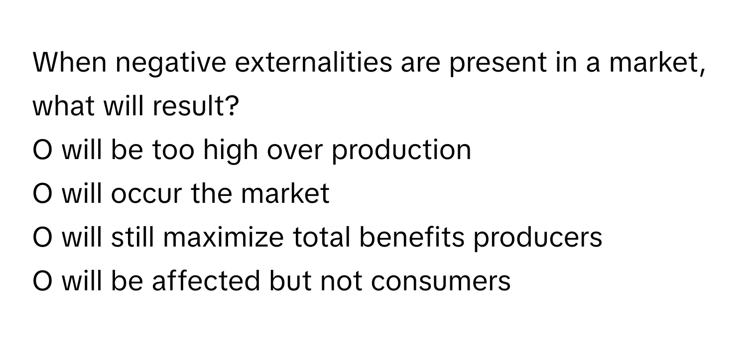 When negative externalities are present in a market, what will result? 
O will be too high over production
O will occur the market
O will still maximize total benefits producers
O will be affected but not consumers