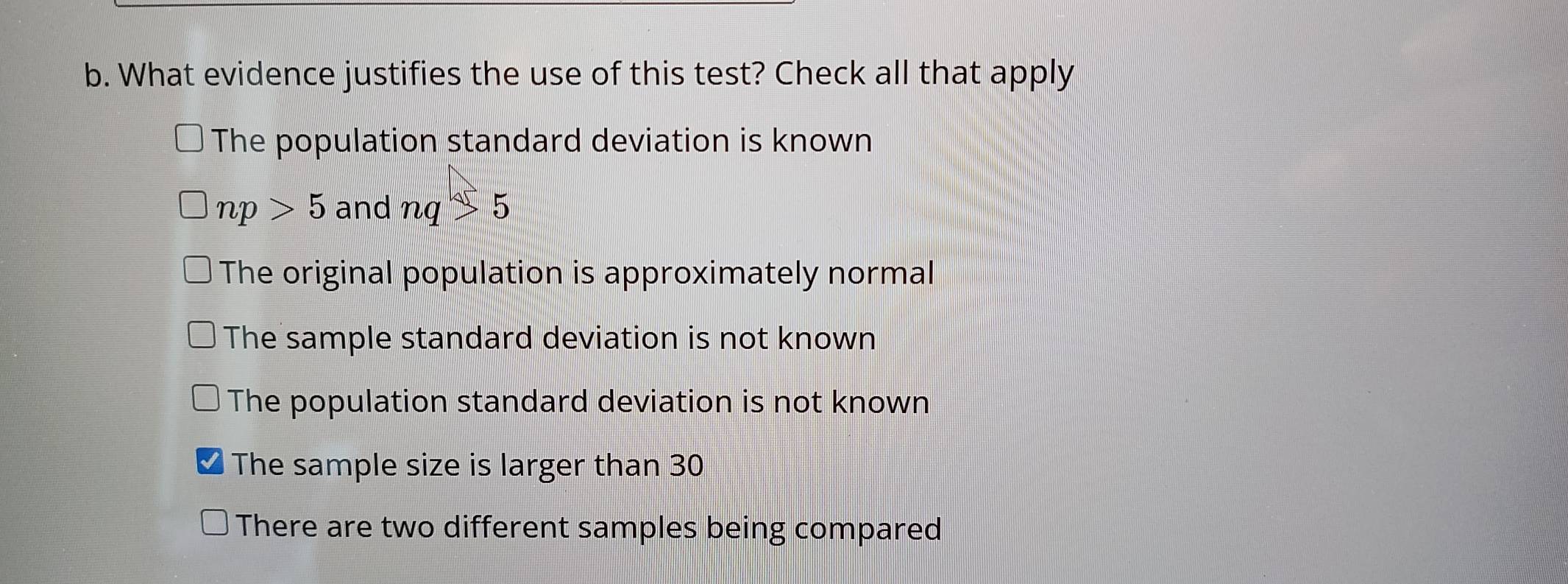 What evidence justifies the use of this test? Check all that apply
The population standard deviation is known
np>5 and nq>5
The original population is approximately normal
The sample standard deviation is not known
The population standard deviation is not known
The sample size is larger than 30
There are two different samples being compared