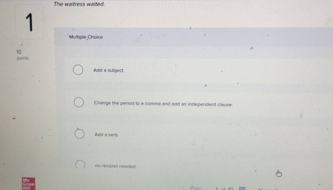 The waitress waited.
1
Multiple Choice
10
points
Add a subject.
Change the period to a comma and add an independent clause.
Add a verb.
no revision needed.
Prev