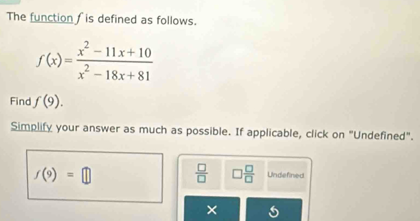 The function f is defined as follows.
f(x)= (x^2-11x+10)/x^2-18x+81 
Find f(9). 
Simplify your answer as much as possible. If applicable, click on "Undefined".
f(9)=□
 □ /□   □  □ /□   Undefined 
×