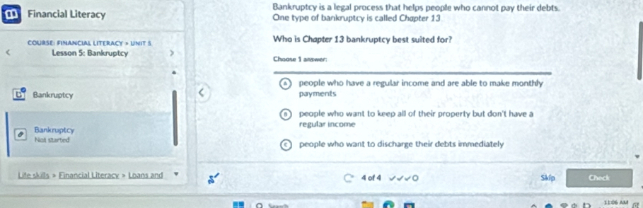 Bankruptcy is a legal process that helps people who cannot pay their debts.
Financial Literacy One type of bankruptcy is called Chøpter 13
COURSE: FINANCIAL LITERACY » UNIT S Who is Chapter 13 bankruptcy best suited for?
< Lesson 5: Bankruptcy Choose 1 answer:
 people who have a regular income and are able to make monthly
Bankruptcy payments
people who want to keep all of their property but don't have a
Bankruptcy regular income
Not started people who want to discharge their debts immediately
Life skills » Financial Literacy > Loans and 4 of 4 Skíp Check
11:06 AM a