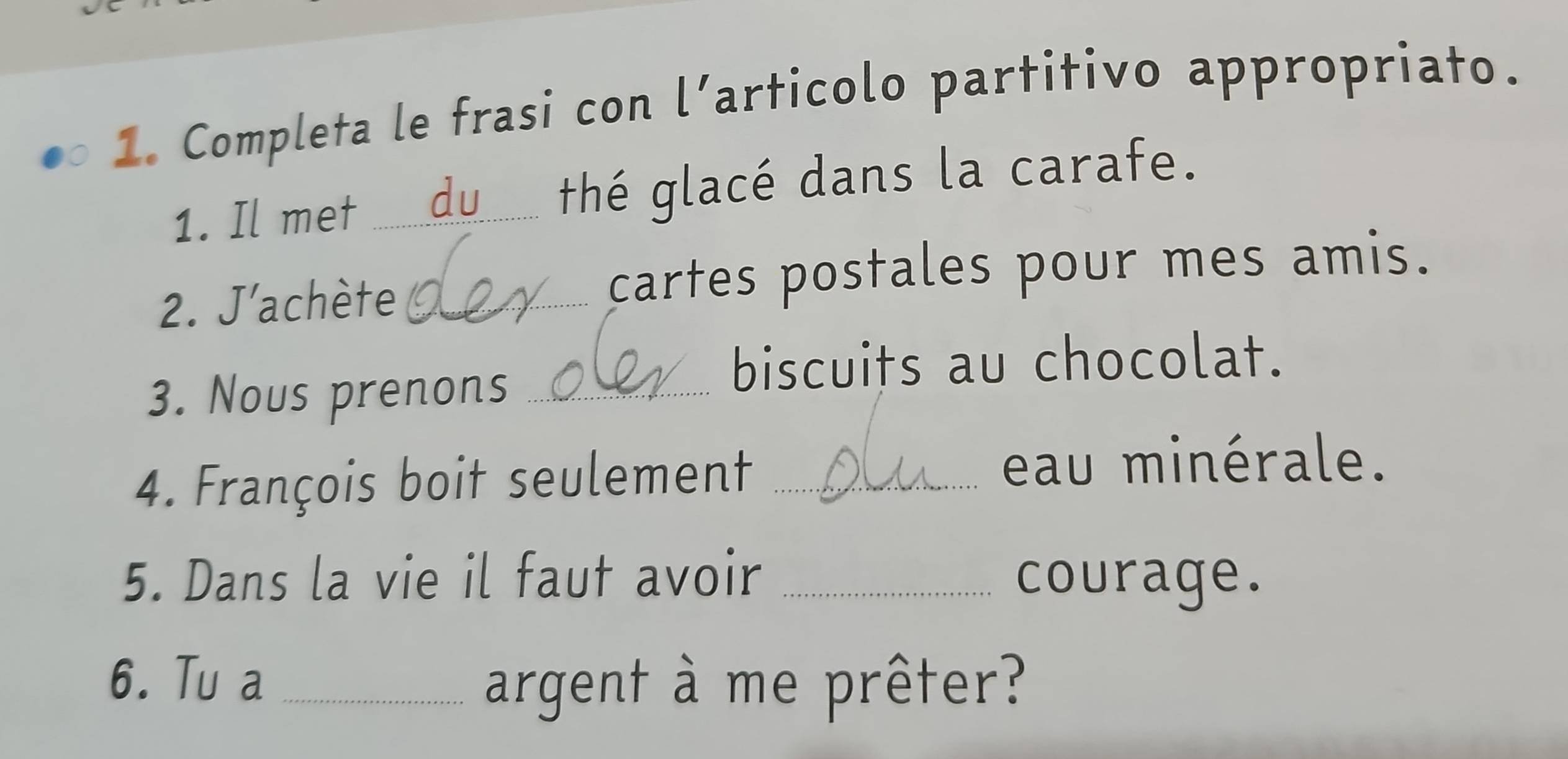 Completa le frasi con l’articolo partitivo appropriato. 
1. Il met _du thé glacé dans la carafe. 
2. J'achète _cartes postales pour mes amis. 
3. Nous prenons_ 
biscuits au chocolat. 
4. François boit seulement_ 
eau minérale. 
5. Dans la vie il faut avoir _courage. 
6. Tu a_ 
argent à me prêter?