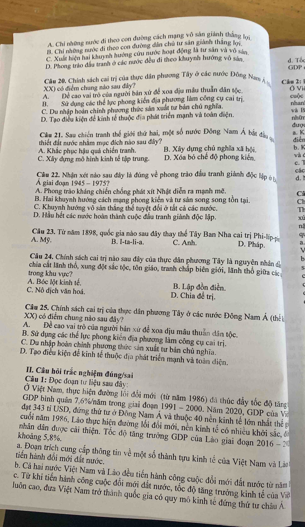 A. Chỉ những nước đi theo con đường cách mạng vô sản giảnh thắng lợi.
B. Chỉ những nước di theo con dường dân chủ tư sản giành thắng lợi.
C. Xuất hiện hai khuynh hướng cứu nước hoạt động là tư sản và vô sản
D. Phong trào đấu tranh ở các nước đều đi theo khuynh hướng vô sản d. Tốc
GDP
Câu 20. Chính sách cai trị của thực dân phương Tây ở các nước Đông Nam Á (
XX) có điểm chung nào sau đây?  Câu 2: 1
A. Đề cao vai trò của người bản xứ để xoa dịu mâu thuẫn dân tộc.
Ở Viê
cuộc
B. Sử dụng các thế lực phong kiến địa phương làm công cụ cai trị. nhan
C. Du nhập hoàn chỉnh phương thức sản xuất tư bản chủ nghĩa. và B
D. Tạo điều kiện để kinh tế thuộc địa phát triển mạnh và toàn diện. nhữn
được
a. K
Câu 21. Sau chiến tranh thế giới thứ hai, một số nước Đông Nam Á bắt đầu qu điễn
thiết đất nước nhằm mục đích nào sau đây? b. K
A. Khắc phục hậu quả chiến tranh. B. Xây dựng chủ nghĩa xã hội.
C. Xây dựng mô hình kinh tế tập trung. D. Xóa bỏ chế độ phong kiến.
và c
c. I
Câu 22. Nhận xét nào sau đây là đúng về phong trào đấu tranh giành độc lập ở Đ các
d. 1
Á giai đoạn 1945 - 1975?
A. Phong trào kháng chiến chống phát xít Nhật diễn ra mạnh mẽ.
Câ
B. Hai khuynh hướng cách mạng phong kiến và tư sản song song tồn tại.
Ch
C. Khuynh hướng vô sản thắng thế tuyệt đối ở tất cả các nước. Th
D. Hầu hết các nước hoàn thành cuộc đấu tranh giành độc lập. xú
nặ
Câu 23. Từ năm 1898, quốc gia nào sau đây thay thế Tây Ban Nha cai trị Phi-líp-pi q
A. Mỹ. B. I-ta-li-a. C. Anh. a.
D. Pháp.
V
b
Câu 24. Chính sách cai trị nào sau đây của thực dân phương Tây là nguyện nhân dầ S
chia cắt lãnh thổ, xung đột sắc tộc, tôn giáo, tranh chấp biên giới, lãnh thổ giữa các
trong khu vực?
A. Bóc lột kinh tế. B. Lập đồn điền.
C. Nô dịch văn hoá. D. Chia để trị.
Câu 25. Chính sách cai trị của thực dân phương Tây ở các nước Đông Nam Á (thế
XX) có điểm chung nào sau đây?
A. Đề cao vai trò của người bản xứ để xoa dịu mâu thuẫn dân tộc.
B. Sử dụng các thế lực phong kiến địa phương làm công cụ cai trị.
C. Du nhập hoàn chỉnh phương thức sản xuất tư bản chủ nghĩa.
D. Tạo điểu kiện để kinh tế thuộc địa phát triển mạnh và toàn diện.
II. Câu hỏi trắc nghiệm đúng/sai
Câu 1: Đọc đoạn tư liệu sau đây:
Ở Việt Nam, thực hiện đường lối đổi mới (từ năm 1986) đã thúc đẩy tốc độ tăng
GDP bình quân 7,6%/năm trong giai đoạn 1991 - 2000. Năm 2020, GDP của Viề
đạt 343 tỉ USD, đứng thứ tư ở Đông Nam Á và thuộc 40 nền kinh tế lớn nhất thế gi
cuối năm 1986, Lào thực hiện đường lối đổi mới, nền kinh tế có nhiều khởi sắc, đờ
nhân dân được cải thiện. Tốc độ tăng trưởng GDP của Lào giai đoạn 2016 - 2
khoảng 5,8%.
a. Đoạn trích cung cấp thông tin về một số thành tựu kinh tế của Việt Nam và Lào
tiến hành đổi mới đất nước.
b. Cả hai nước Việt Nam và Lào đều tiến hành công cuộc đổi mới đất nước từ năm 
c. Từ khi tiến hành công cuộc đổi mới đất nước, tốc độ tăng trưởng kinh tế của Việt
luôn cao, đưa Việt Nam trở thành quốc gia có quy mô kinh tế đứng thứ tư châu Á.