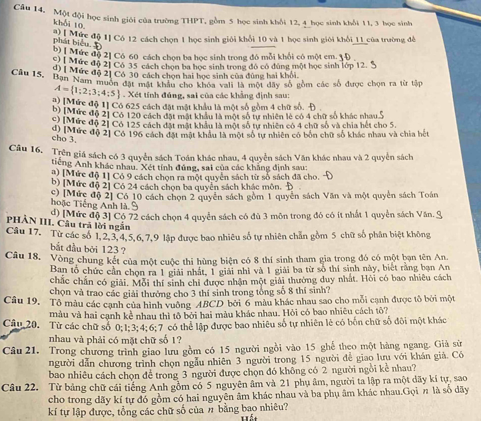 Một đội học sinh giỏi của trường THPT, gồm 5 học sinh khối 12, 4 học sinh khối 1 l, 3 học sinh
khối 10.
a) [ Mức độ 1] Có 12 cách chọn 1 học sinh giỏi khối 10 và 1 học sinh giỏi khối 11 của trường để
phát biểu.
b) [ Mức độ 2] Có 60 cách chon ba học sinh trong đó mỗi khối có một em.
c) [ Mức độ 2] Có 35 cách chọn ba học sinh trong đó có dúng một học sinh lớp 12. 1
d) [ Mức độ 2] Có 30 cách chọn hai học sinh của dũng hai khối.
Câu 15. Bạn Nam muốn đặt mật khẩu cho khóa vali là một dãy số gồm các số được chọn ra từ tập
A= 1;2;3;4;5. Xét tính đúng, sai của các khẳng định sau:
a) [Mức độ 1] Có 625 cách đặt mật khẩu là một số gồm 4 chữ số. P
b) [Mức độ 2] Có 120 cách đặt mật khẩu là một số tự nhiên lẻ có 4 chữ số khác nhau
c) [Mức độ 2] Có 125 cách đặt mật khẩu là một số từ nhiên có 4 chữ số và chia hết cho 5.
d) [Mức độ 2] Có 196 cách đặt mật khẩu là một số tư nhiên có bốn chữ số khác nhau và chia hết
cho 3.
Câu 16. Trên giá sách có 3 quyền sách Toán khác nhau, 4 quyền sách Văn khác nhau và 2 quyền sách
tiếng Anh khác nhau. Xét tính đúng, sai của các khăng dịnh sau:
a) [Mức độ 1] Có 9 cách chọn ra một quyển sách từ số sách đã cho.
b) [Mức độ 2] Có 24 cách chọn ba quyền sách khác môn.
c) [Mức độ 2] Có 10 cách chọn 2 quyền sách gồm 1 quyền sách Văn và một quyền sách Toán
hoặc Tiếng Anh là.
d) [Mức độ 3] Có 72 cách chọn 4 quyền sách có đù 3 môn trong đó có ít nhất 1 quyền sách Văn.
PHÀN III. Câu trả lời ngắn
Câu 17. Từ các số 1,2,3,4,5,6,7,9 lập được bao nhiêu số tự nhiên chẵn gồm 5 chữ số phân biệt không
bắt đầu bởi 123 ?
Câu 18. Vòng chung kết của một cuộc thi hùng biện có 8 thí sinh tham gia trong đó có một bạn tên An
Ban tổ chức cần chọn ra 1 giải nhất, 1 giải nhì và 1 giải ba từ số thí sinh này, biết rằng bạn An
chắc chắn có giải. Mỗi thí sinh chi được nhận một giải thưởng duy nhất. Hỏi có bao nhiêu cách
chọn và trao các giải thưởng cho 3 thí sinh trong tổng số 8 thí sinh?
Câu 19. Tô màu các cạnh của hình vuông ABCD bởi 6 màu khác nhau sao cho mỗi cạnh được tô bởi một
màu và hai cạnh kề nhau thì tô bởi hai màu khác nhau. Hỏi có bao nhiêu cách tô?
Câu 20. Từ các chữ số 0;1;3;4;6;7 có thể lập được bao nhiêu số tự nhiên lẻ có bốn chữ số đôi một khác
nhau và phải có mặt chữ số 1?
Câu 21. Trong chương trình giao lưu gồm có 15 người ngồi vào 15 ghế theo một hàng ngang. Giả sử
người dẫn chương trình chọn ngẫu nhiên 3 người trong 15 người để giao lưu với khán giả. Có
bao nhiêu cách chọn để trong 3 người được chọn đó không có 2 người ngồi kề nhau?
Câu 22. Từ bảng chữ cái tiếng Anh gồm có 5 nguyên âm và 21 phụ âm, người ta lập ra một dãy kí tự, sao
cho trong dãy kí tự đó gồm có hai nguyên âm khác nhau và ba phụ âm khác nhau.Gọi n là số dãy
kí tự lập được, tổng các chữ số của n bằng bao nhiêu?