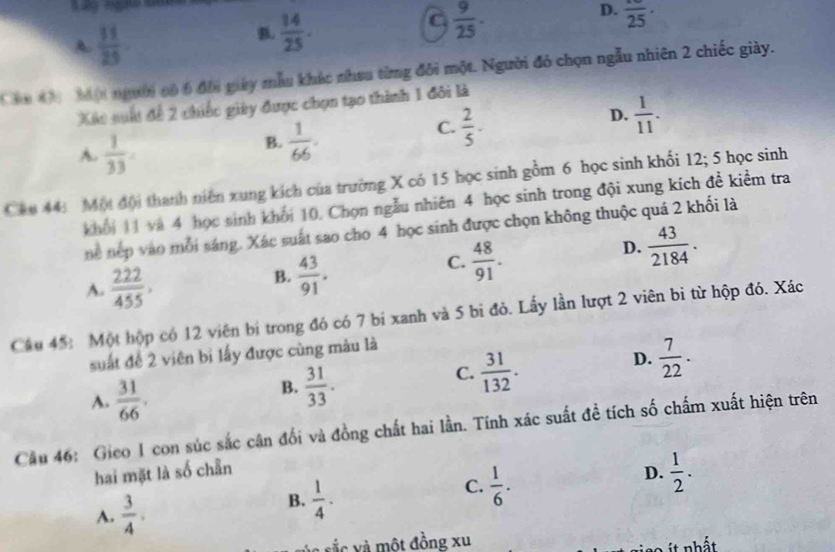 A.  11/25 
B.  14/25 .
C  9/25 .
D. frac 25·
Cha 4h  Một người có 6 đôi giay mẫu khác nhưu từng đôi một. Người đó chọn ngẫu nhiên 2 chiếc giày.
Xếc suất đề 2 chiếc giêy được chọn tạo thành 1 đôi là
C.  2/5 .
D.  1/11 .
A.  1/33 
B.  1/66 .
Ch0 44 Một đội thanh niên xung kích của trường X có 15 học sinh gồm 6 học sinh khối 12; 5 học sinh
khối 11 và 4 học sinh khối 10. Chọn ngẫu nhiên 4 học sinh trong đội xung kích đề kiểm tra
ne nẹp vào mỗi sáng. Xác suất sao cho 4 học sinh được chọn không thuộc quá 2 khối là
C.  48/91 .
D.  43/2184 .
A.  222/455 .
B.  43/91 .
Câu 45: Một hộp có 12 viên bị trong đó có 7 bí xanh và 5 bi đỏ. Lấy lần lượt 2 viên bi từ hộp đó. Xác
suất đề 2 viên bì lấy được cùng màu là
A.  31/66 .
B.  31/33 .
C.  31/132 .
D.  7/22 .
Câu 46: Gico I con súc sắc cận đối và đồng chất hai lần. Tính xác suất để tích số chấm xuất hiện trên
hai mặt là số chẵn D.  1/2 .
C.  1/6 .
A.  3/4 ,
B.  1/4 .
à sắc v  một đồng xu
it nhất