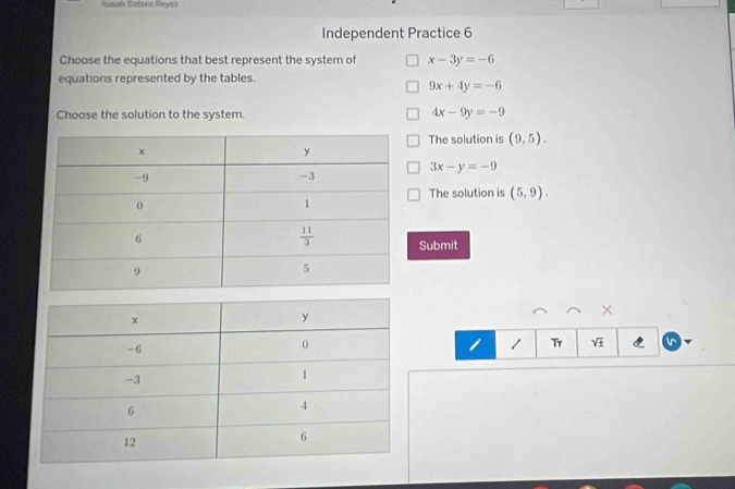 Issish Sotera Reyes
Independent Practice 6
Choose the equations that best represent the system of x-3y=-6
equations represented by the tables.
9x+4y=-6
Choose the solution to the system. 4x-9y=-9
The solution is (9,5).
3x-y=-9
The solution is (5,9).
Submit
×
I 1 Tr sqrt(± ) in