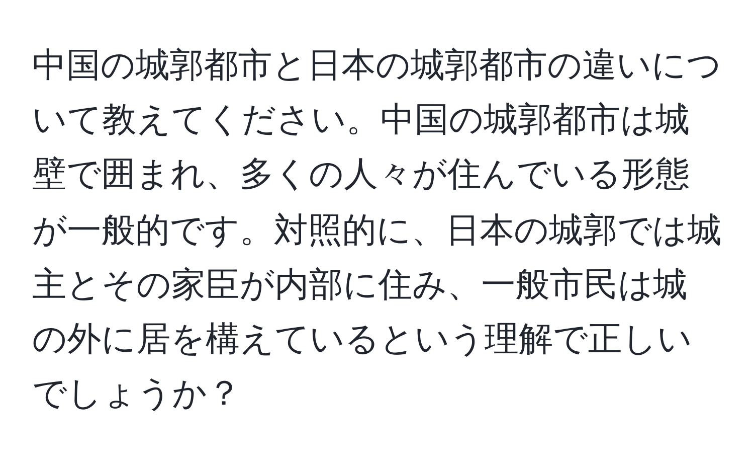 中国の城郭都市と日本の城郭都市の違いについて教えてください。中国の城郭都市は城壁で囲まれ、多くの人々が住んでいる形態が一般的です。対照的に、日本の城郭では城主とその家臣が内部に住み、一般市民は城の外に居を構えているという理解で正しいでしょうか？