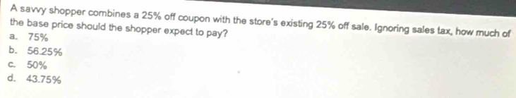 A savvy shopper combines a 25% off coupon with the store's existing 25% off sale. Ignoring sales tax, how much of
the base price should the shopper expect to pay?
a. 75%
b. 56.25%
c. 50%
d. 43.75%