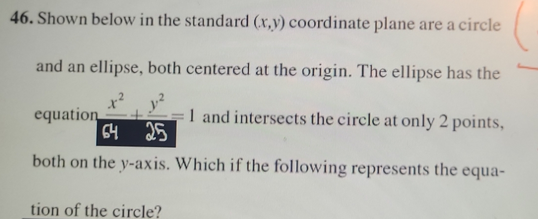 Shown below in the standard (x,y) coordinate plane are a circle
and an ellipse, both centered at the origin. The ellipse has the
equation  x^2/64 + y^2/25 =1 and intersects the circle at only 2 points,
both on the y-axis. Which if the following represents the equa-
tion of the circle?