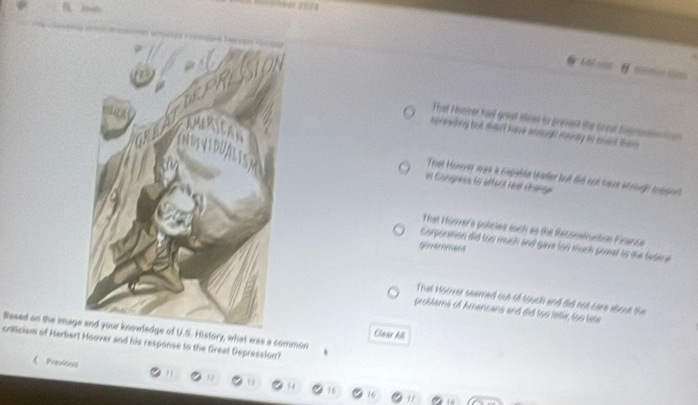 Aé ns n
That Huier had great meen to prevent the trcal Sogremmertin 
spresding but dhdnt havk anough meny to enst than
That Hoarrer was a capeble leadet but did sot nare shouge sape
in Cangness to affect reat éhange
That Moover's policies such as the Reconstruction Finence
Corporation did too much and garre too much pomel to she tadere
gouemment
That Hoover seemed out of touch and did not care about the
problems of Amencans and did too latle, too late
Based on the image and your knowledge of U.S. History, what was a common
Clear All
crisism of Herbert Hoover and his response to the Great Depression?
6 Prechenss 11 17 19 14 15
16 17