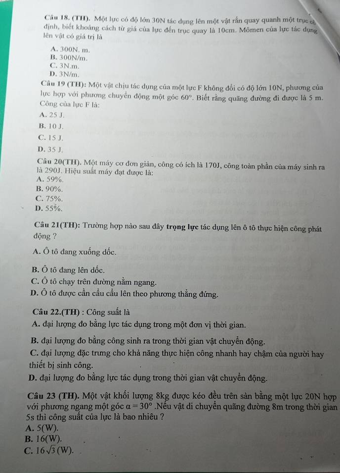 Cầu 18. (TH). Một lực có độ lớn 30N tác dụng lên một vật rấn quay quanh một trục cà
định, biết khoảng cách từ giá của lực đến trục quay là 10cm. Mômen của lực tác dụng
lên vật có giá trị là
A. 300N. m.
B. 300N/m.
C. 3N.m.
D. 3N/m.
Câu 19 (TH): Một vật chịu tác dụng của một lực F không đổi có độ lớn 10N, phương của
lực hợp với phương chuyển động một góc 60°.  Biết rằng quãng đường đi được là 5 m.
Công của lực F là:
A. 25 J.
B. 10 J.
C. 15 J.
D. 35 J.
Câu 20(TH). Một máy cơ đơn giản, công có ích là 170J, công toàn phần của máy sinh ra
là 290J. Hiệu suất máy đạt được là:
A. 59%.
B. 90%.
C. 75%.
D. 55%.
Câu 21(TH): Trường hợp nào sau đây trọng lực tác dụng lên ô tô thực hiện công phát
động ?
A. Ô tô đang xuống dốc.
B. Ô tô đang lên dốc.
C. Ô tô chạy trên đường nằm ngang.
D. Ô tô được cần cầu cầu lên theo phương thẳng đứng.
Câu 22.(TH) : Công suất là
A. đại lượng đo bằng lực tác dụng trong một đơn vị thời gian.
B. đại lượng đo bằng công sinh ra trong thời gian vật chuyển động.
C. đại lượng đặc trưng cho khả năng thực hiện công nhanh hay chậm của người hay
thiết bị sinh công.
D. đại lượng đo bằng lực tác dụng trong thời gian vật chuyền động.
Câu 23 (TH). Một vật khối lượng 8kg được kéo đều trên sản bằng một lực 20N hợp
với phương ngang một góc alpha =30° Nếu vật di chuyển quãng đường 8m trong thời gian
5s thì công suất của lực là bao nhiêu ?
A. 5(W).
B. 16(W).
C. 16sqrt(3)(W).