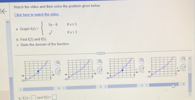 Watch the video and then solve the problem given below. 
Click here to watch the video. 
a. Graph f(x)=beginarrayl 5x-6ifx≤ 3 x^2ifx>3endarray.
b. Find f(2) and f(5). 
c. State the domain of the function. 
^
 (-1)/1 
4 
 
< 
< 
b.  f(2)=□ and f(5)=□