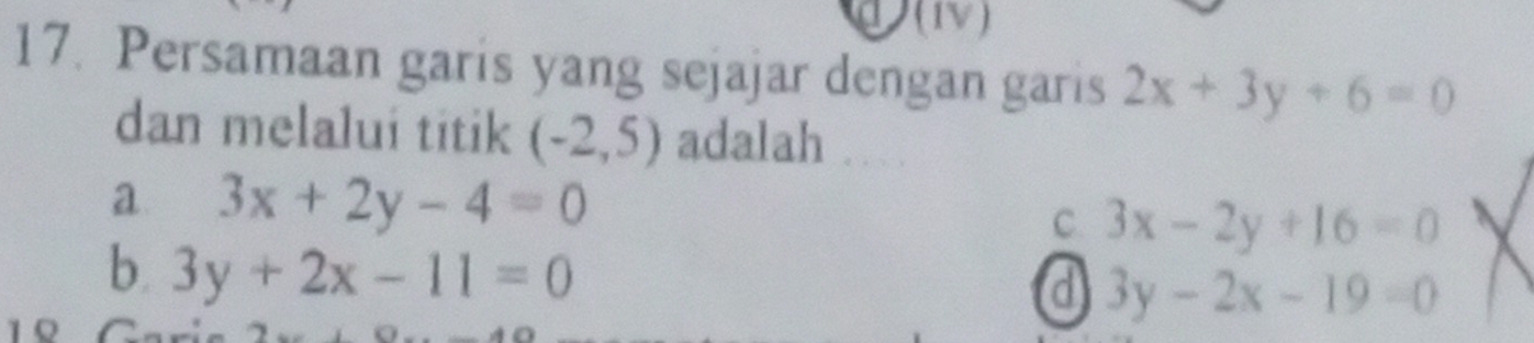 (1V)
17. Persamaan garis yang sejajar dengan garis 2x+3y+6=0
dan melalui titik (-2,5) adalah
a 3x+2y-4=0
C. 3x-2y+16=0
b. 3y+2x-11=0
a 3y-2x-19=0
1