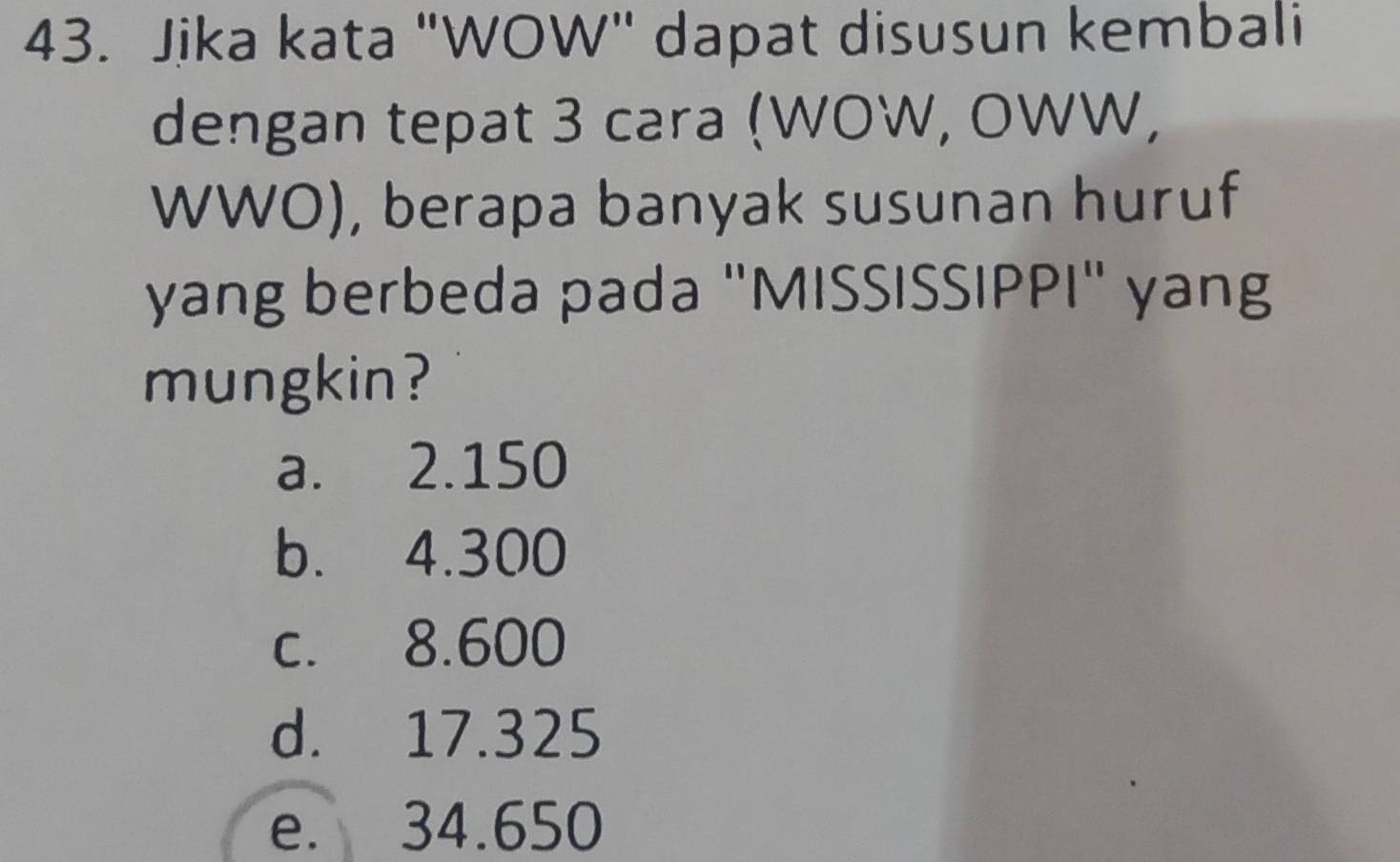 Jika kata "WOW" dapat disusun kembali
dengan tepat 3 cara (WOW, OWW,
WWO), berapa banyak susunan huruf
yang berbeda pada "MISSISSIPPI" yang
mungkin?
a. 2.150
b. 4.300
c. 8.600
d. 17.325
e. 34.650