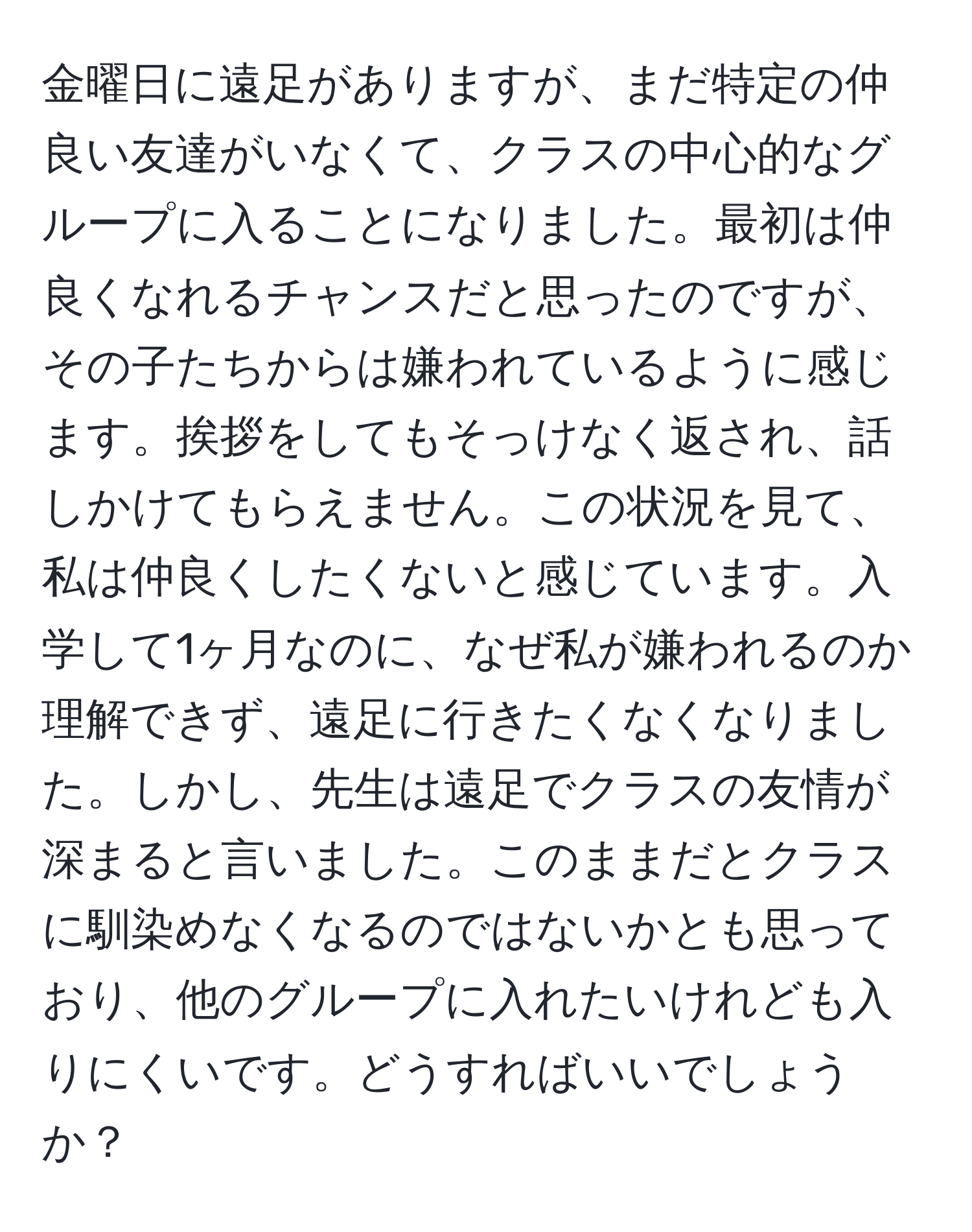 金曜日に遠足がありますが、まだ特定の仲良い友達がいなくて、クラスの中心的なグループに入ることになりました。最初は仲良くなれるチャンスだと思ったのですが、その子たちからは嫌われているように感じます。挨拶をしてもそっけなく返され、話しかけてもらえません。この状況を見て、私は仲良くしたくないと感じています。入学して1ヶ月なのに、なぜ私が嫌われるのか理解できず、遠足に行きたくなくなりました。しかし、先生は遠足でクラスの友情が深まると言いました。このままだとクラスに馴染めなくなるのではないかとも思っており、他のグループに入れたいけれども入りにくいです。どうすればいいでしょうか？