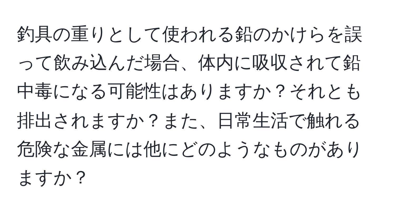 釣具の重りとして使われる鉛のかけらを誤って飲み込んだ場合、体内に吸収されて鉛中毒になる可能性はありますか？それとも排出されますか？また、日常生活で触れる危険な金属には他にどのようなものがありますか？