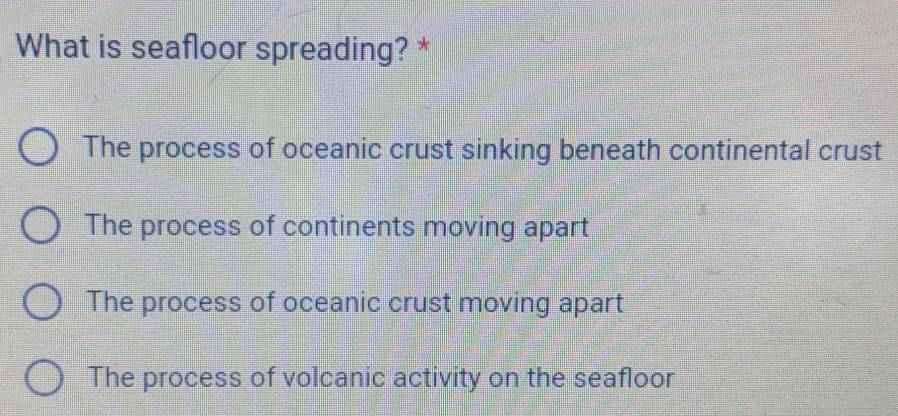 What is seafloor spreading? *
The process of oceanic crust sinking beneath continental crust
The process of continents moving apart
The process of oceanic crust moving apart
The process of volcanic activity on the seafloor