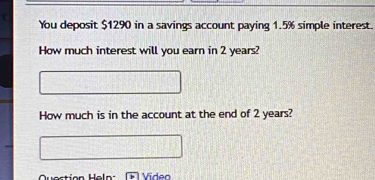 You deposit $1290 in a savings account paying 1.5% simple interest. 
How much interest will you earn in 2 years? 
How much is in the account at the end of 2 years? 
Question Heln Video