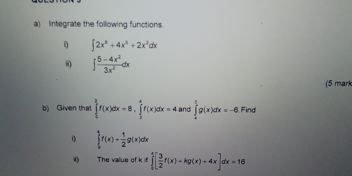 Integrate the following functions. 
i) ∈t 2x^8+4x^5+2x^2dx
i) ∈t  (5-4x^2)/3x^2 dx
(5 mark 
b) Given that ∈tlimits _0^(2f(x)dx=8, ∈tlimits _2^4f(x)dx=4 and ∈tlimits _4^0g(x)dx=-6.Find 
i) ∈tlimits _0^4f(x)+frac 1)2g(x)dx
ⅲ) The value of k if ∈tlimits _0^(4[frac 3)2f(x)+kg(x)+4x]dx=16